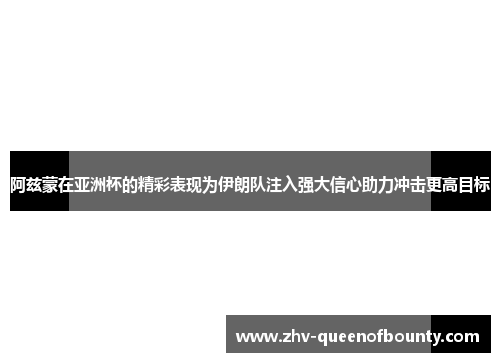阿兹蒙在亚洲杯的精彩表现为伊朗队注入强大信心助力冲击更高目标