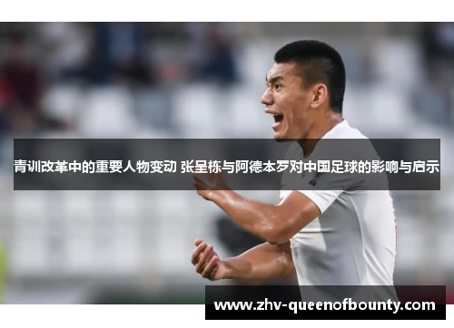 青训改革中的重要人物变动 张呈栋与阿德本罗对中国足球的影响与启示 青训改革中的重要人物变动 张呈栋与阿德本罗对中国足球的影响与启示
