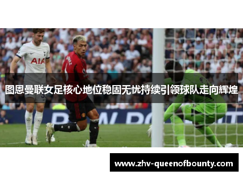 图恩曼联女足核心地位稳固无忧持续引领球队走向辉煌 图恩曼联女足核心地位稳固无忧持续引领球队走向辉煌
