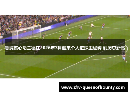 曼城核心哈兰德在2026年3月迎来个人进球里程碑 创历史新高