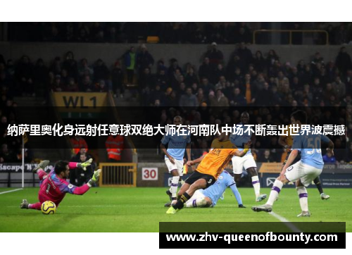 纳萨里奥化身远射任意球双绝大师在河南队中场不断轰出世界波震撼