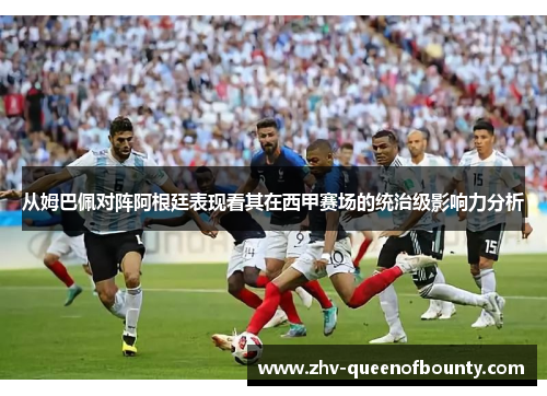 从姆巴佩对阵阿根廷表现看其在西甲赛场的统治级影响力分析 从姆巴佩对阵阿根廷表现看其在西甲赛场的统治级影响力分析