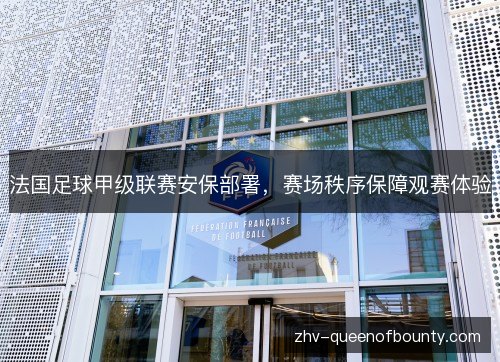 法国足球甲级联赛安保部署，赛场秩序保障观赛体验
